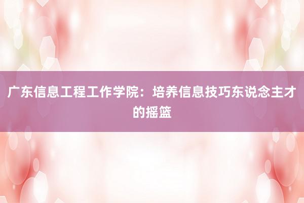 广东信息工程工作学院：培养信息技巧东说念主才的摇篮